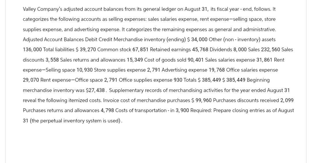 Valley Company's adjusted account balances from its general ledger on August 31, its fiscal year-end, follows. It
categorizes the following accounts as selling expenses: sales salaries expense, rent expense-selling space, store
supplies expense, and advertising expense. It categorizes the remaining expenses as general and administrative.
Adjusted Account Balances Debit Credit Merchandise inventory (ending) $ 34,000 Other (non-inventory) assets
136,000 Total liabilities $ 39,270 Common stock 67,851 Retained earnings 45, 768 Dividends 8,000 Sales 232, 560 Sales
discounts 3,558 Sales returns and allowances 15,349 Cost of goods sold 90, 401 Sales salaries expense 31,861 Rent
expense-Selling space 10, 930 Store supplies expense 2, 791 Advertising expense 19,768 Office salaries expense
29,070 Rent expense-Office space 2,791 Office supplies expense 930 Totals $385, 449 $385, 449 Beginning
merchandise inventory was $27,438. Supplementary records of merchandising activities for the year ended August 31
reveal the following itemized costs. Invoice cost of merchandise purchases $ 99, 960 Purchases discounts received 2,099
Purchases returns and allowances 4,798 Costs of transportation - in 3,900 Required: Prepare closing entries as of August
31 (the perpetual inventory system is used).