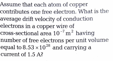 Assume that each atom of copper
contributes one free electron. What is the
average drift velocity of conduction
electrons in a copper wire of
cross-sectional area 10m? having
number of free electrons per unit volume
equal to 8.53 x1028 and carrying a
-7
current of 1.5 A?
