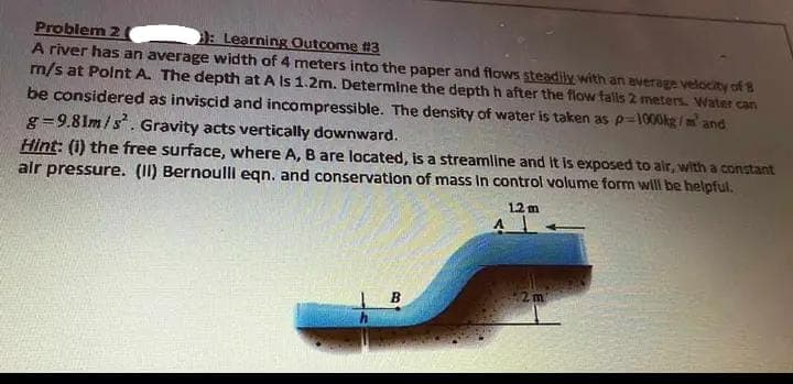Problem 2
: Learning Outcome #3
A river has an average width of 4 meters into the paper and flows steadily with an average velocity of B
m/s at Point A. The depth at A Is 1.2m. Determine the depth h after the flow falls 2 meters. Water can
be considered as inviscid and incompressible. The density of water is taken as p=1000kg/m² and
g=9.81m/s². Gravity acts vertically downward.
Hint: (i) the free surface, where A, are located, is a streamline and it is exposed to air, with a constant
air pressure. (II) Bernoulli eqn. and conservation of mass in control volume form will be helpful.
12m
B
2 m