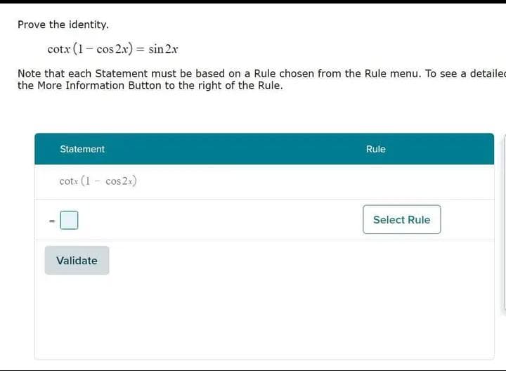 Prove the identity.
cotx (1- cos 2x) = sin 2x
Note that each Statement must be based on a Rule chosen from the Rule menu. To see a detailed
the More Information Button to the right of the Rule.
Statement
cotx (1 - cos2x)
Validate
Rule
Select Rule