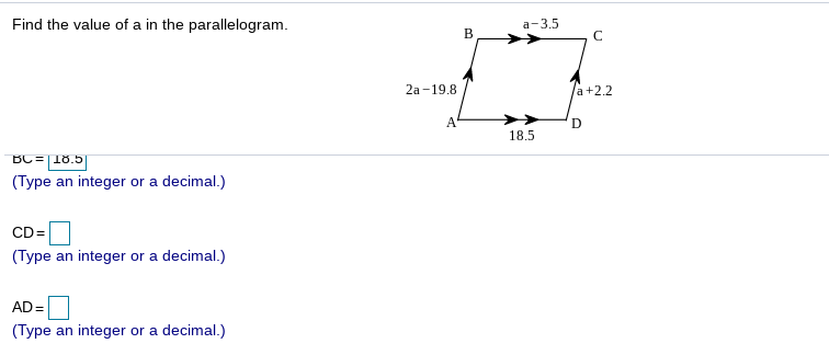 Find the value of a in the parallelogram.
а- 3.5
2а -19.8
a+2.2
A
D
18.5
BC=18.5
(Type an integer or a decimal.)
CD=
(Type an integer or a decimal.)
AD =
(Type an integer or a decimal.)

