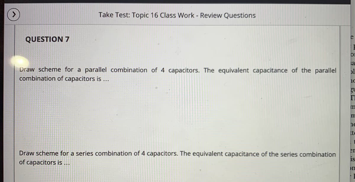 Take Test: Topic 16 Class Work - Review Questions
e
QUESTION 7
ia
Draw scheme for a parallel combination of 4 capacitors. The equivalent capacitance of the parallel
combination of capacitors is...
ol
m
he
er
Draw scheme for a series combination of 4 capacitors. The equivalent capacitance of the series combination
of capacitors is ...
is
