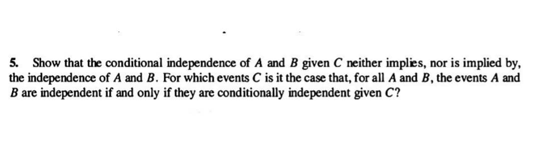 5. Show that the conditional independence of A and B given C neither implies, nor is implied by,
the independence of A and B. For which events C is it the case that, for all A and B, the events A and
B are independent if and only if they are conditionally independent given C?