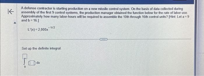 K
A defense contractor is starting production on a new missile control system. On the basis of data collected during
assembly of the first 9 control systems, the production manager obtained the function below for the rate of labor use
Approximately how many labor-hours will be required to assemble the 10th through 16th control units? [Hint: Let a=9
and b = 16.]
L'(x)=2,000x1/2
Set up the definite integral.
(dx
CITY