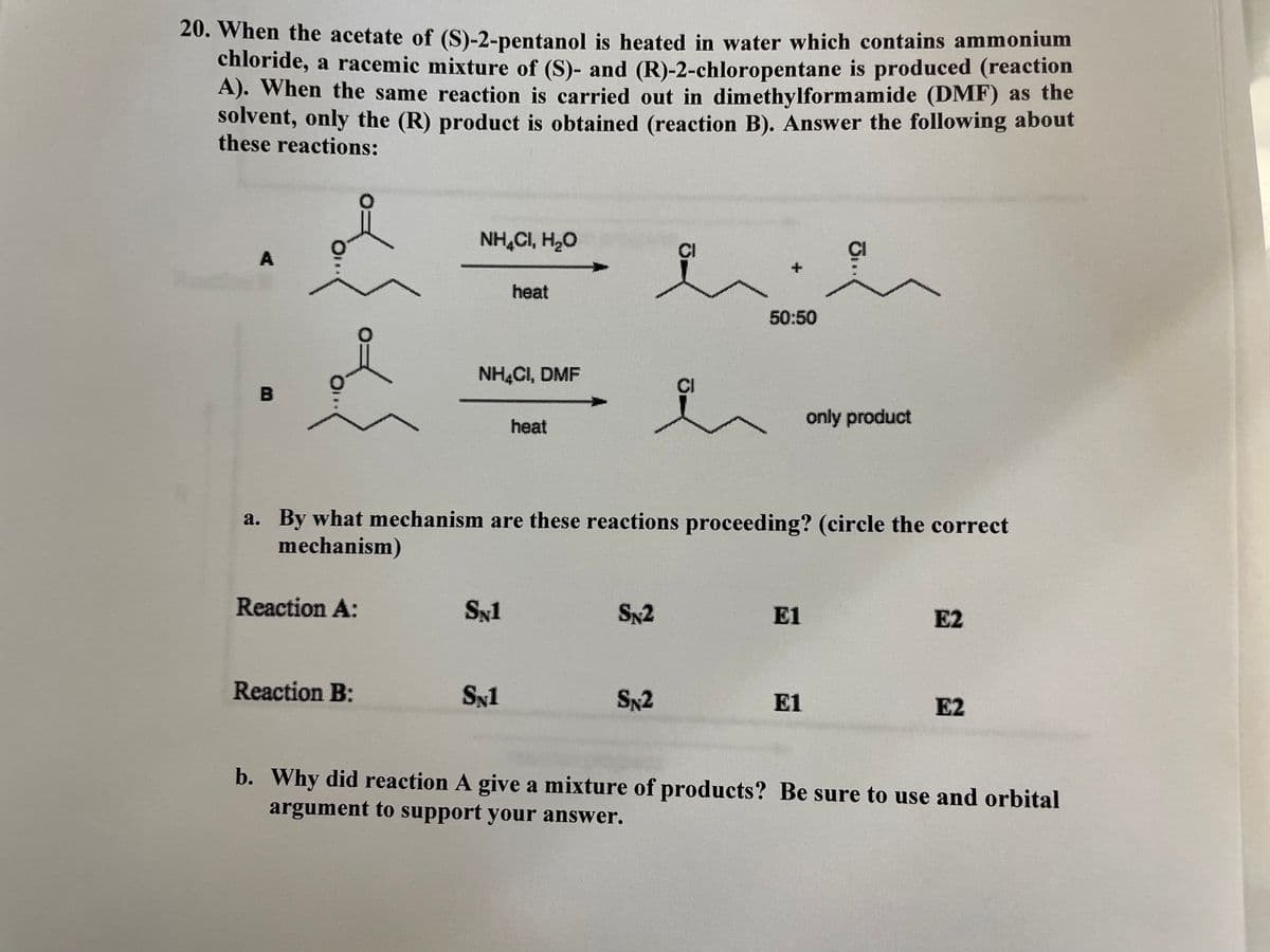 20. When the acetate of (S)-2-pentanol is heated in water which contains ammonium
chloride, a racemic mixture of (S)- and (R)-2-chloropentane is produced (reaction
A). When the same reaction is carried out in dimethylformamide (DMF) as the
solvent, only the (R) product is obtained (reaction B). Answer the following about
these reactions:
NH,CI, H,O
A
heat
50:50
NHẠCI, DMF
B
only product
heat
a. By what mechanism are these reactions proceeding? (circle the correct
mechanism)
Reaction A:
SN1
Sx2
El
E2
Reaction B:
Syl
Sx2
E1
E2
b. Why did reaction A give a mixture of products? Be sure to use and orbital
argument to support your answer.
