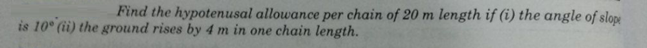 Find the hypotenusal allowance per chain of 20 m length if (i) the angle of slope
is 10° (ii) the ground rises by 4 m in one chain length.
