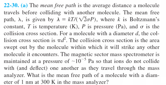 22-30. (a) The mean free path is the average distance a molecule
travels before colliding with another molecule. The mean free
path, A, is given by A = kT/(V20P), where k is Boltzmann’s
constant, T is temperature (K), P is pressure (Pa), and o is the
collision cross section. For a molecule with a diameter d, the col-
lision cross section is nd. The collision cross section is the area
swept out by the molecule within which it will strike any other
molecule it encounters. The magnetic sector mass spectrometer is
maintained at a pressure of ~103 Pa so that ions do not collide
with (and deflect) one another as they travel through the mass
analyzer. What is the mean free path of a molecule with a diam-
eter of 1 nm at 300 K in the mass analyzer?
