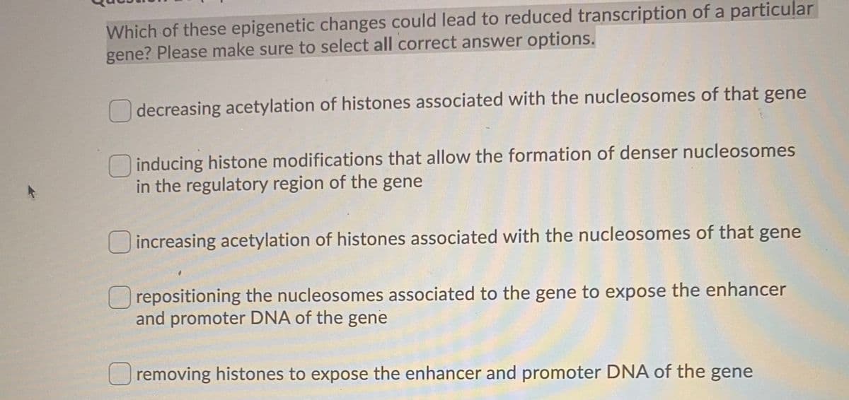 Which of these epigenetic changes could lead to reduced transcription of a particular
gene? Please make sure to select all correct answer options.
decreasing acetylation of histones associated with the nucleosomes of that gene
inducing histone modifications that allow the formation of denser nucleosomes
in the regulatory region of the gene
Oincreasing acetylation of histones associated with the nucleosomes of that gene
repositioning the nucleosomes associated to the gene to expose the enhancer
and promoter DNA of the gene
Uremoving histones to expose the enhancer and promoter DNA of the gene
