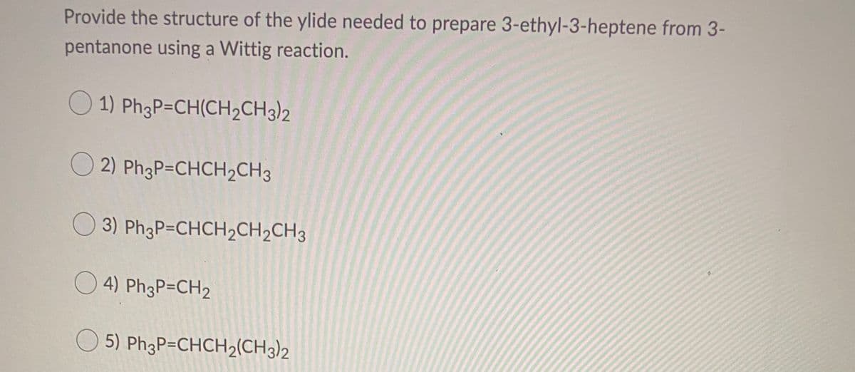 Provide the structure of the ylide needed to prepare 3-ethyl-3-heptene from 3-
pentanone using a Wittig reaction.
1) PhgP=CH(CH2CH3)2
O 2) Ph3P=CHCH2CH3
3) Ph3P=CHCH2CH2CH3
4) Ph3P=CH2
O 5) Ph3P=CHCH2(CH3)2

