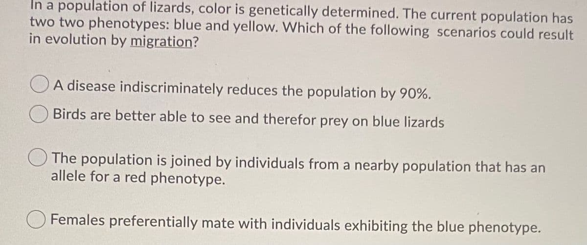 In a population of lizards, color is genetically determined. The current population has
two two phenotypes: blue and yellow. Which of the following scenarios could result
in evolution by migration?
O A disease indiscriminately reduces the population by 90%.
Birds are better able to see and therefor prey on blue lizards
The population is joined by individuals from a nearby population that has an
allele for a red phenotype.
Females preferentially mate with individuals exhibiting the blue phenotype.
