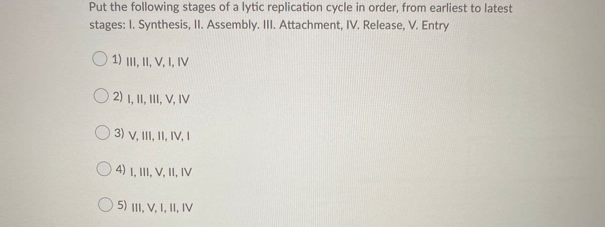 Put the following stages of a lytic replication cycle in order, from earliest to latest
stages: I. Synthesis, II. Assembly. II. Attachment, IV. Release, V. Entry
O 1) III, II, V, I, IV
2) I, II, III, V, IV
O 3) v, III, II, IV, I
O4) 1, III, V, II, Iv
O 5) III, V, I, II, IV
