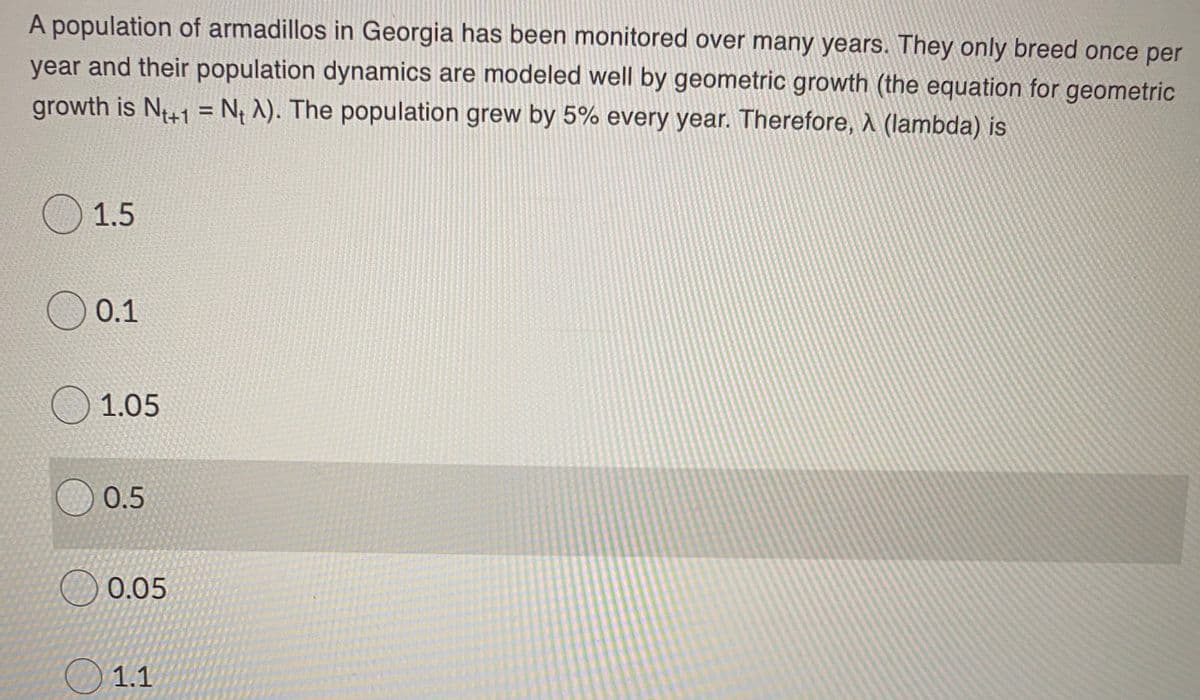 A population of armadillos in Georgia has been monitored over many years. They only breed once per
year and their population dynamics are modeled well by geometric growth (the equation for geometric
growth is N41 = N¡ ^). The population grew by 5% every year. Therefore, A (lambda) is
%3D
O 1.5
O 0.1
O 1.05
0.5
0.05
O 1.1
