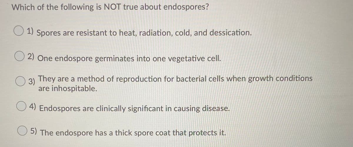 Which of the following is NOT true about endospores?
O 1) Spores are resistant to heat, radiation, cold, and dessication.
O 2) One endospore germinates into one vegetative cell.
O
3) They are a method of reproduction for bacterial cells when growth conditions
are inhospitable.
O 4) Endospores are clinically significant in causing disease.
O 5) The endospore has a thick spore coat that protects it.

