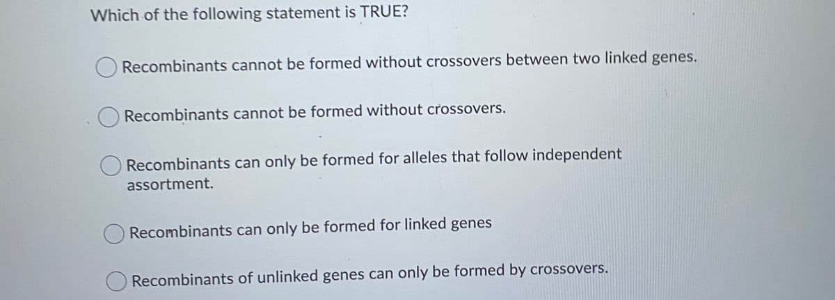 Which of the following statement is TRUE?
Recombinants cannot be formed without crossovers between two linked genes.
O Recombinants cannot be formed without crossovers.
O Recombinants can only be formed for alleles that follow independent
assortment.
Recombinants can only be formed for linked genes
Recombinants of unlinked genes can only be formed by crossovers.
