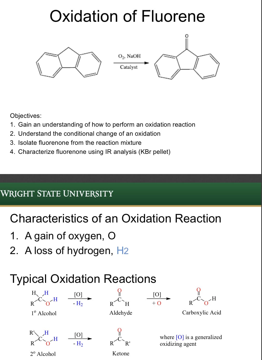 Oxidation of Fluorene
0, NaOH
Catalyst
Objectives:
1. Gain an understanding of how to perform an oxidation reaction
2. Understand the conditional change of an oxidation
3. Isolate fluorenone from the reaction mixture
4. Characterize fluorenone using IR analysis (KBr pellet)
WRIGHT STATE UNIVERSITY
Characteristics of an Oxidation Reaction
1. A gain of oxygen, O
2. A loss of hydrogen, H2
Typical Oxidation Reactions
H H
[0]
[0]
R
- H2
R
H.
+0
R
1° Alcohol
Aldehyde
Carboxylic Acid
R'
„H
H
[0]
where [O] is a generalized
oxidizing agent
R
- H2
R
R'
2° Alcohol
Ketone
