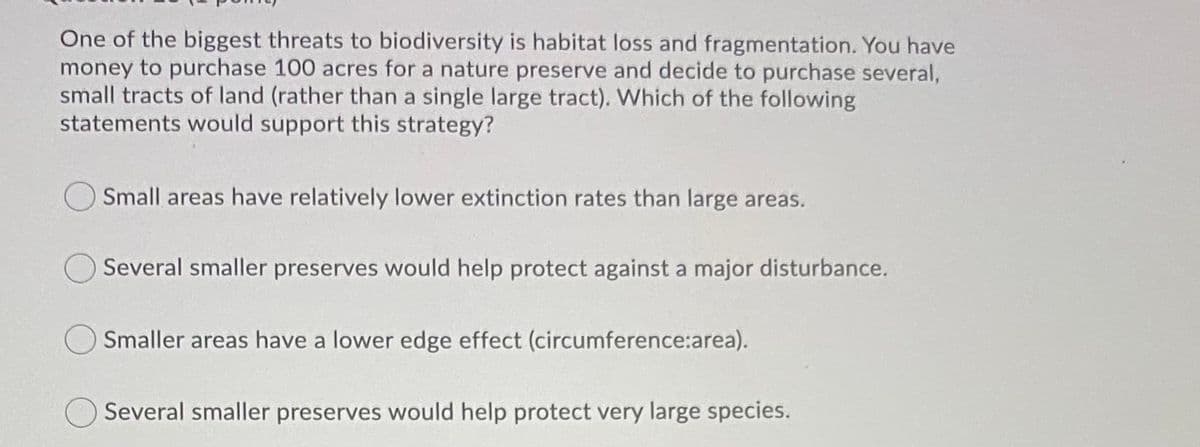 One of the biggest threats to biodiversity is habitat loss and fragmentation. You have
money to purchase 100 acres for a nature preserve and decide to purchase several,
small tracts of land (rather than a single large tract). Which of the following
statements would support this strategy?
Small areas have relatively lower extinction rates than large areas.
Several smaller preserves would help protect against a major disturbance.
Smaller areas have a lower edge effect (circumference:area).
Several smaller preserves would help protect very large species.
