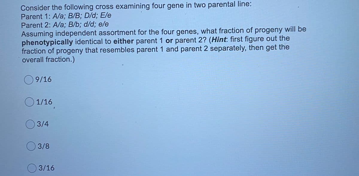 Consider the following cross examining four gene in two parental line:
Parent 1: A/a; B/B; D/d; E/e
Parent 2: A/a; B/b; d/d; e/e
Assuming independent assortment for the four genes, what fraction of progeny will be
phenotypically identical to either parent 1 or parent 2? (Hint: first figure out the
fraction of progeny that resembles parent 1 and parent 2 separately, then get the
overall fraction.)
9/16
1/16
3/4
3/8
3/16
