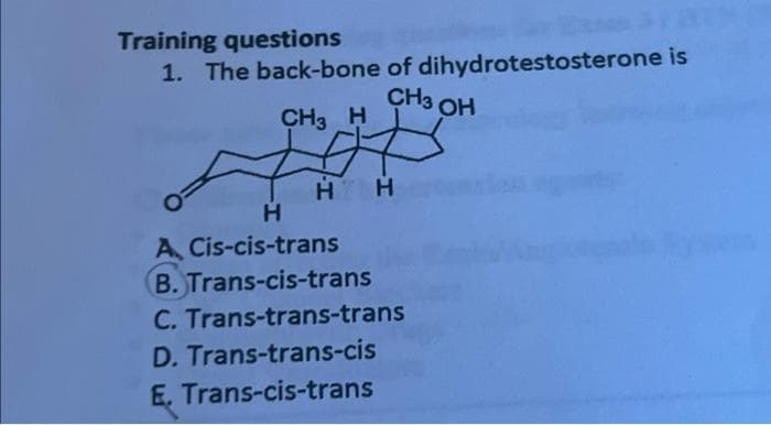 Training questions
1. The back-bone of dihydrotestosterone is
CH3 OH
#
CH3 H
H H
H
A Cis-cis-trans
B. Trans-cis-trans
C. Trans-trans-trans
D. Trans-trans-cis
E. Trans-cis-trans