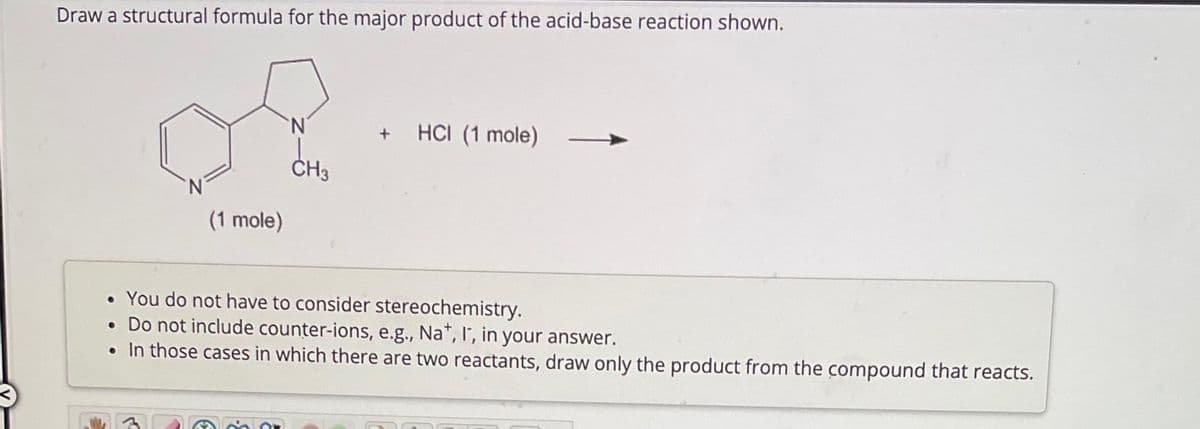 Draw a structural formula for the major product of the acid-base reaction shown.
€
(1 mole)
لر
N
CH3
+ HCI (1 mole)
• You do not have to consider stereochemistry.
. Do not include counter-ions, e.g., Na+, I, in your answer.
• In those cases in which there are two reactants, draw only the product from the compound that reacts.