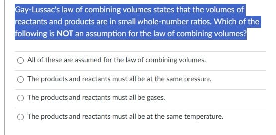 Gay-Lussac's law of combining volumes states that the volumes of
reactants and products are in small whole-number ratios. Which of the
following is NOT an assumption for the law of combining volumes?
All of these are assumed for the law of combining volumes.
The products and reactants must all be at the same pressure.
The products and reactants must all be gases.
The products and reactants must all be at the same temperature.