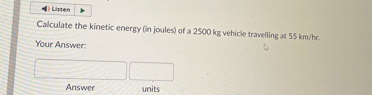 Listen
Calculate the kinetic energy (in joules) of a 2500 kg vehicle travelling at 55 km/hr.
hs
Your Answer:
Answer
units