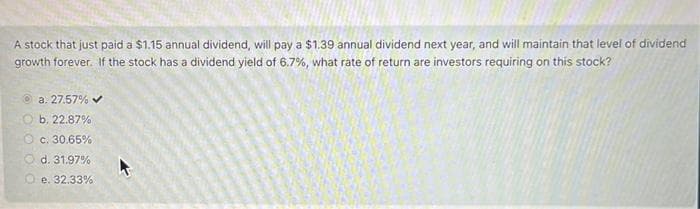 A stock that just paid a $1.15 annual dividend, will pay a $1.39 annual dividend next year, and will maintain that level of dividend
growth forever. If the stock has a dividend yield of 6.7%, what rate of return are investors requiring on this stock?
Ⓒa. 27.57% ✔
b. 22.87%
c. 30.65%
d. 31.97%
O e. 32.33%