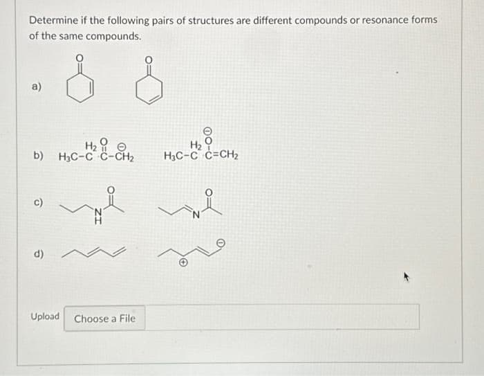 Determine if the following pairs of structures are different compounds or resonance forms
of the same compounds.
a)
H₂
b) H3C-C C-CH₂
C)
d)
we
M
Upload Choose a File
H₂
H3C-C C=CH₂