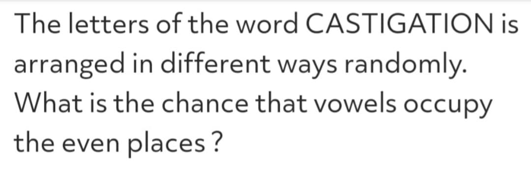 The letters of the word CASTIGATION is
arranged in different ways randomly.
What is the chance that vowels occupy
the even places?