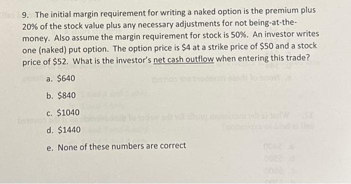 9. The initial margin requirement for writing a naked option is the premium plus
20% of the stock value plus any necessary adjustments for not being-at-the-
money. Also assume the margin requirement for stock is 50%. An investor writes
one (naked) put option. The option price is $4 at a strike price of $50 and a stock
price of $52. What is the investor's net cash outflow when entering this trade?
a. $640
b. $840
c. $1040
d. $1440
e. None of these numbers are correct
W SE