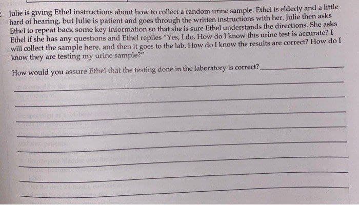 Julie is giving Ethel instructions about how to collect a random urine sample. Ethel is elderly and a little
hard of hearing, but Julie is patient and goes through the written instructions with her. Julie then asks
Ethel to repeat back some key information so that she is sure Ethel understands the directions. She asks
Ethel if she has any questions and Ethel replies "Yes, I do. How do I know this urine test is accurate? I
will collect the sample here, and then it goes to the lab. How do I know the results are correct? How do I
know they are testing my urine sample?"
How would you assure Ethel that the testing done in the laboratory is correct?