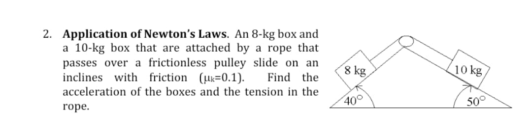 2. Application of Newton's Laws. An 8-kg box and
a 10-kg box that are attached by a rope that
passes over a frictionless pulley slide on an
inclines with friction (uk=0.1).
8 kg
10 kg
Find the
acceleration of the boxes and the tension in the
400
50°
rope.
