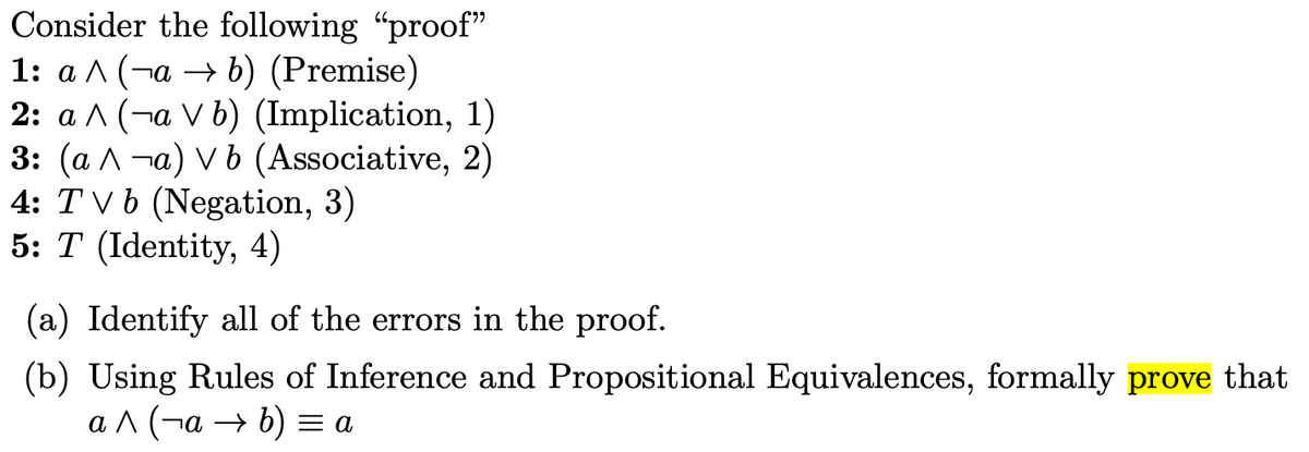 Consider the following "proof"
1: a ^ (¬a → b) (Premise)
2: a ^ (¬a V b) (Implication, 1)
3: (ал -а) vb (Associative, 2)
4: TV b (Negation, 3)
5: T (Identity, 4)
(a) Identify all of the errors in the proof.
(b) Using Rules of Inference and Propositional Equivalences, formally prove that
ал (-а — b) 3а
