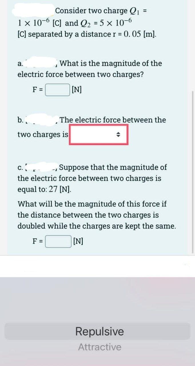 Consider two charge Q₁ =
1 x 10-6 [C] and Q₂ = 5 x 10-6
[C] separated by a distance r = 0.05 [m].
J
What is the magnitude of the
electric force between two charges?
[N]
a.
F =
b..
two charges is
The electric force between the
C.
Suppose that the magnitude of
the electric force between two charges is
equal to: 27 [N].
-1
What will be the magnitude of this force if
the distance between the two charges is
doubled while the charges are kept the same.
F =
[N]
Repulsive
Attractive