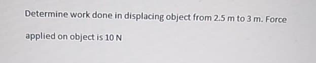 Determine work done in displacing object from 2.5 m to 3 m. Force
applied on object is 10 N