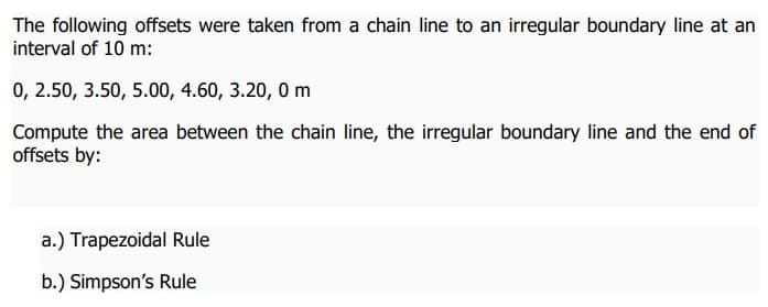 The following offsets were taken from a chain line to an irregular boundary line at an
interval of 10 m:
0, 2.50, 3.50, 5.00, 4.60, 3.20, 0m
Compute the area between the chain line, the irregular boundary line and the end of
offsets by:
a.) Trapezoidal Rule
b.) Simpson's Rule
