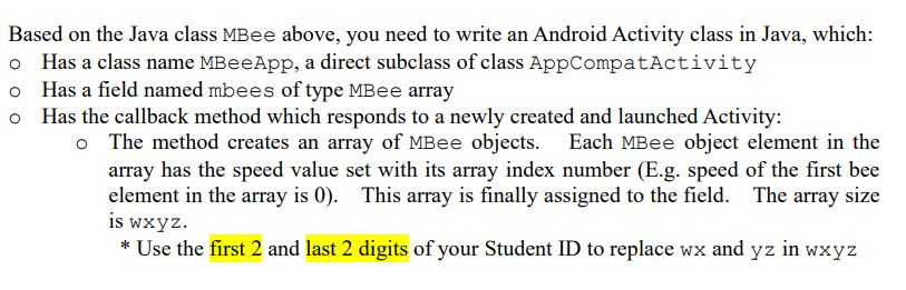 Based on the Java class MBee above, you need to write an Android Activity class in Java, which:
o Has a class name MBeeApp, a direct subclass of class AppCompatActivity
o Has a field named mbees of type MBee array
Has the callback method which responds to a newly created and launched Activity:
o The method creates an array of MBee objects. Each MBee object element in the
array has the speed value set with its array index number (E.g. speed of the first bee
element in the array is 0). This array is finally assigned to the field. The array size
is wxyz.
* Use the first 2 and last 2 digits of your Student ID to replace wx and yz in wxyz
