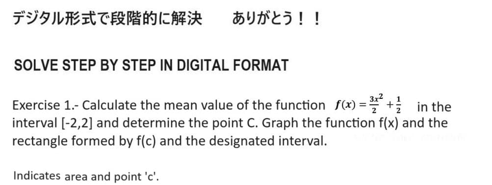 デジタル形式で段階的に解決 ありがとう!!
SOLVE STEP BY STEP IN DIGITAL FORMAT
Exercise 1.- Calculate the mean value of the function f(x) = 3x² +½ ½ ½
in the
interval [-2,2] and determine the point C. Graph the function f(x) and the
rectangle formed by f(c) and the designated interval.
Indicates area and point 'c'.