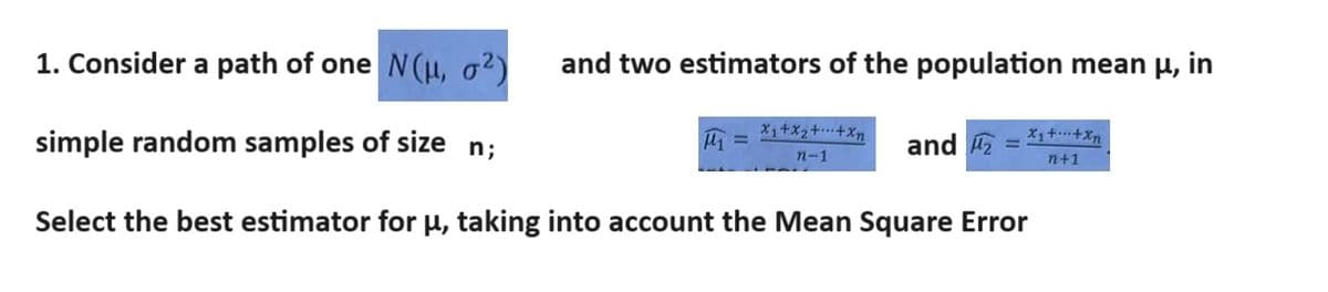 1. Consider a path of one N (μ, σ2)
and two estimators of the population mean μ, in
simple random samples of size n;
=
x1+x2+...+xn
n-1
and
X₁+...+xn
=
n+1
Select the best estimator for μ, taking into account the Mean Square Error