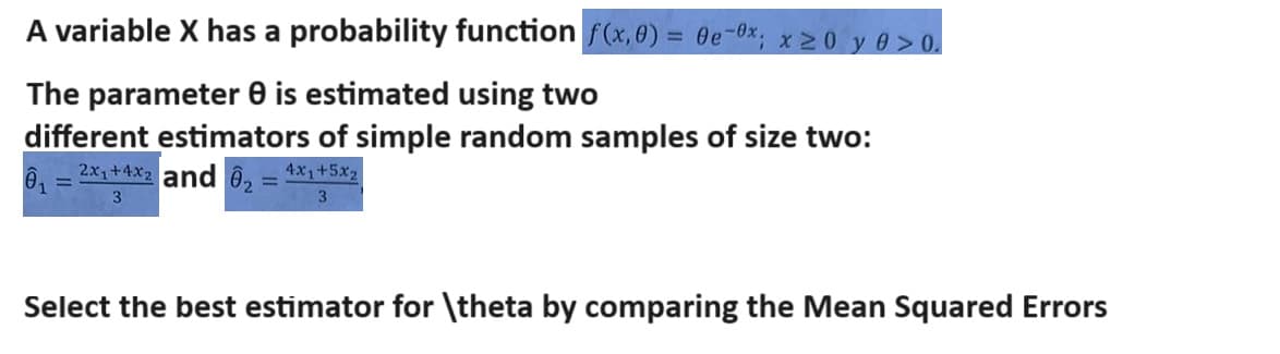 A variable X has a probability function f(x, 0) = 0e 0x; x≥0 y >0.
The parameter 0 is estimated using two
different estimators of simple random samples of size two:
01 2x+4x2 and 2=4x+5x2
3
3
Select the best estimator for \theta by comparing the Mean Squared Errors