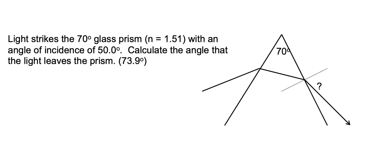 Light strikes the 70° glass prism (n = 1.51) with an
angle of incidence of 50.0°. Calculate the angle that
the light leaves the prism. (73.9°)
%3D
70
