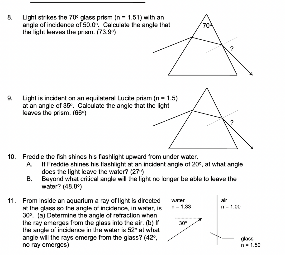 8.
Light strikes the 70° glass prism (n = 1.51) with an
angle of incidence of 50.0°. Calculate the angle that
the light leaves the prism. (73.9°)
70d
9.
Light is incident on an equilateral Lucite prism (n = 1.5)
at an angle of 35°. Calculate the angle that the light
leaves the prism. (66°)
%3D
?
10. Freddie the fish shines his flashlight upward from under water.
If Freddie shines his flashlight at an incident angle of 20°, at what angle
does the light leave the water? (27°)
В.
A.
Beyond what critical angle will the light no longer be able to leave the
water? (48.8°)
11. From inside an aquarium a ray of light is directed
at the glass so the angle of incidence, in water, is
30°. (a) Determine the angle of refraction when
the ray emerges from the glass into the air. (b) If
the angle of incidence in the water is 52° at what
angle will the rays emerge from the glass? (42°,
no ray emerges)
water
air
n = 1.33
n = 1.00
30°
glass
n = 1.50
