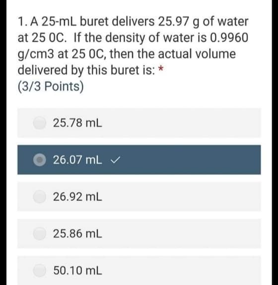 1. A 25-mL buret delivers 25.97 g of water
at 25 0C. If the density of water is 0.9960
g/cm3 at 25 0C, then the actual volume
delivered by this buret is: *
(3/3 Points)
25.78 mL
26.07 mL v
26.92 mL
25.86 mL
50.10 mL
