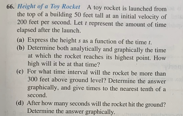 66. Height of a Toy Rocket A toy rocket is launched from
the top of a building 50 feet tall at an initial velocity of
200 feet per second. Let t represent the amount of time
elapsed after the launch.
(a) Express the height s as a function of the time t.
(b) Determine both analytically and graphically the time
at which the rocket reaches its highest point. How
high will it be at that time?
(c) For what time interval will the rocket be more than
300 feet above ground level? Determine the answer
graphically, and give times to the nearest tenth of a
second.
(d) After how many seconds will the rocket hit the ground?
Determine the answer graphically.