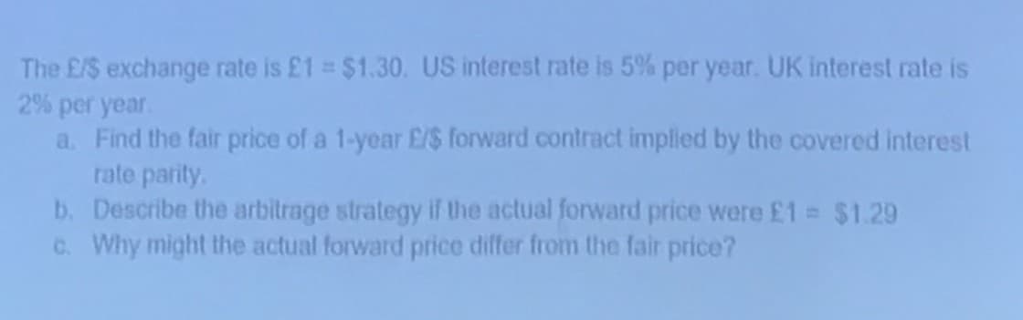 The E/S exchange rate is £1 = $1.30. US interest rate is 5% per year. UK interest rate is
2% per year.
a. Find the fair price of a 1-year £/$ forward contract implied by the covered interest
rate parity.
b. Describe the arbitrage strategy if the actual forward price were £1 = $1.29
c. Why might the actual forward price differ from the fair price?