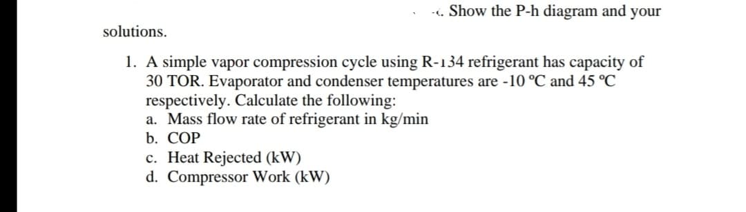 -. Show the P-h diagram and your
solutions.
1. A simple vapor compression cycle using R-134 refrigerant has capacity of
30 TOR. Evaporator and condenser temperatures are -10 °C and 45 °C
respectively. Calculate the following:
a. Mass flow rate of refrigerant in kg/min
b. COP
c. Heat Rejected (kW)
d. Compressor Work (kW)
