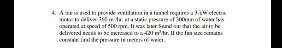 4. A fan is used to provide ventilation in a tunnel requires a 3-kW electric
motor to deliver 360 m³/hr. at a static pressure of 300mm of water has
operated at speed of 500 rpm. It was later found out that the air to be
delivered needs to be increased to a 420 m³/hr. If the fan size remains
constant find the pressure in meters of water.