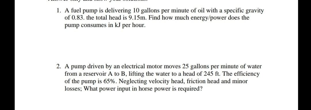 1. A fuel pump is delivering 10 gallons per minute of oil with a specific gravity
of 0.83. the total head is 9.15m. Find how much energy/power does the
pump consumes in kJ per hour.
2. A pump driven by an electrical motor moves 25 gallons per minute of water
from a reservoir A to B, lifting the water to a head of 245 ft. The efficiency
of the pump is 65%. Neglecting velocity head, friction head and minor
losses; What power input in horse power is required?