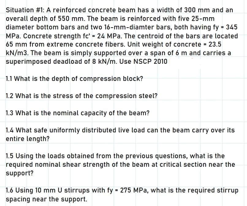 Situation #1: A reinforced concrete beam has a width of 300 mm and an
overall depth of 550 mm. The beam is reinforced with five 25-mm
diameter bottom bars and two 16-mm-diamter bars, both having fy = 345
MPa. Concrete strength fc' = 24 MPa. The centroid of the bars are located
65 mm from extreme concrete fibers. Unit weight of concrete = 23.5
kN/m3. The beam is simply supported over a span of 6 m and carries a
superimposed deadload of 8 kN/m. Use NSCP 2010
1.1 What is the depth of compression block?
1.2 What is the stress of the compression steel?
1.3 What is the nominal capacity of the beam?
1.4 What safe uniformly distributed live load can the beam carry over its
entire length?
1.5 Using the loads obtained from the previous questions, what is the
required nominal shear strength of the beam at critical section near the
support?
1.6 Using 10 mm U stirrups with fy = 275 MPa, what is the required stirrup
spacing near the support.