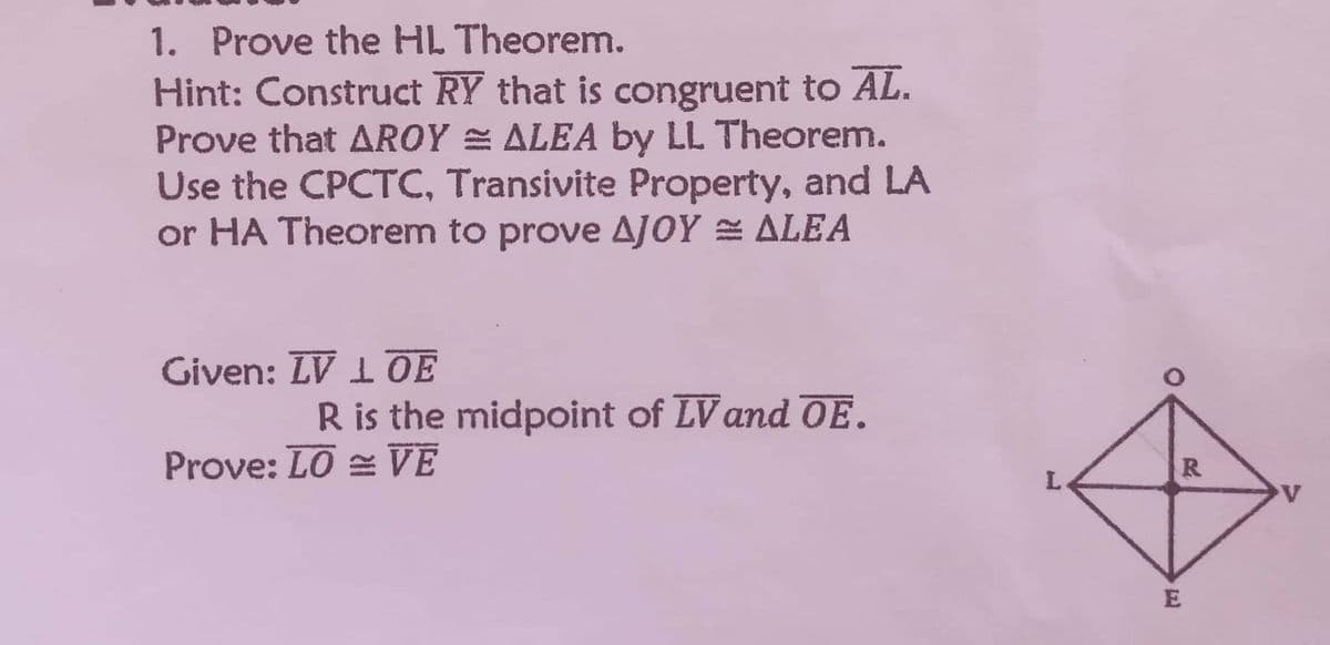 1. Prove the HL Theorem.
Hint: Construct RY that is congruent to AL.
Prove that AROYALEA by LL Theorem.
Use the CPCTC, Transivite Property, and LA
or HA Theorem to prove AJOY ≈ ALEA
Given: LV 1 OE
R is the midpoint of LV and OE.
Prove: LOVE
L
R