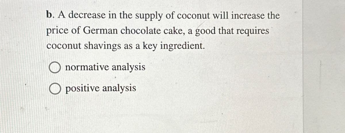 b. A decrease in the supply of coconut will increase the
price of German chocolate cake, a good that requires
coconut shavings as a key ingredient.
☐ normative analysis
Opositive analysis